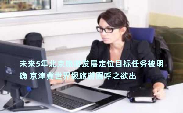 未来5年北京旅游发展定位目标任务被明确 京津冀世界级旅游圈呼之欲出